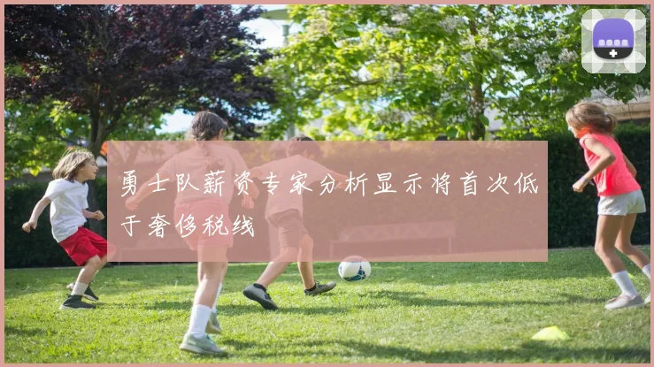 勇士队薪资专家分析显示将首次低于奢侈税线