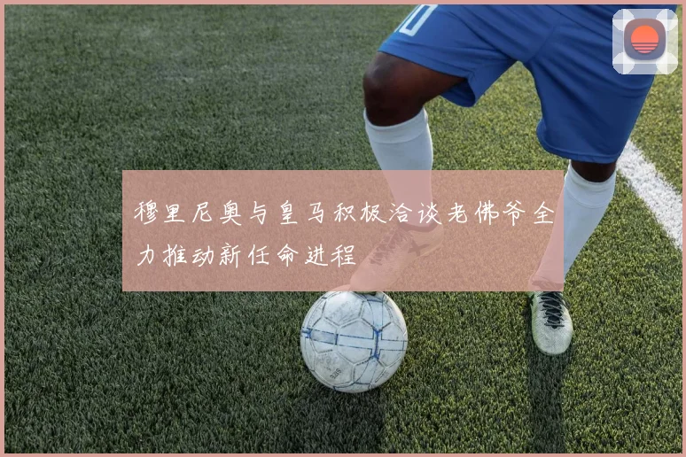 穆里尼奥与皇马积极洽谈老佛爷全力推动新任命进程
