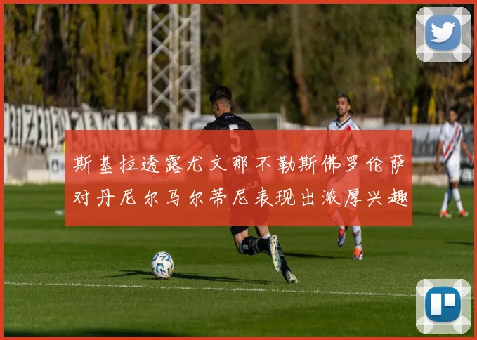 斯基拉透露尤文那不勒斯佛罗伦萨对丹尼尔马尔蒂尼表现出浓厚兴趣