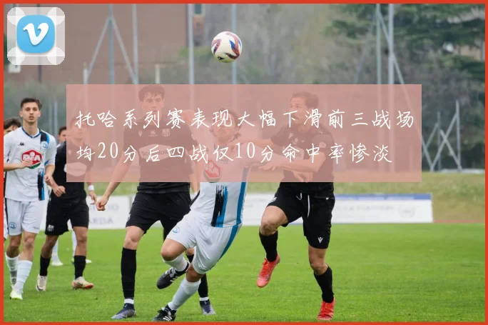 托哈系列赛表现大幅下滑前三战场均20分后四战仅10分命中率惨淡