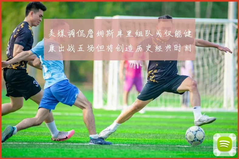 美媒调侃詹姆斯库里组队或仅能健康出战五场但将创造历史经典时刻