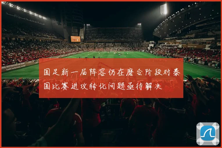 国足新一届阵容仍在磨合阶段对泰国比赛进攻转化问题亟待解决