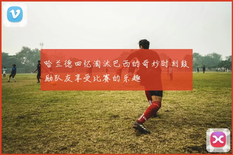 哈兰德回忆淘汰巴西的奇妙时刻鼓励队友享受比赛的乐趣