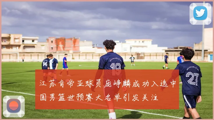 江苏肯帝亚球员庞峥麟成功入选中国男篮世预赛大名单引发关注
