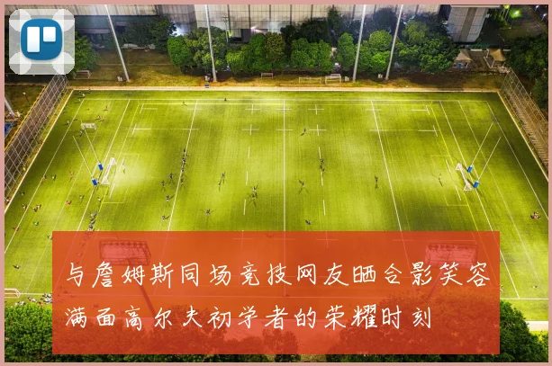 与詹姆斯同场竞技网友晒合影笑容满面高尔夫初学者的荣耀时刻