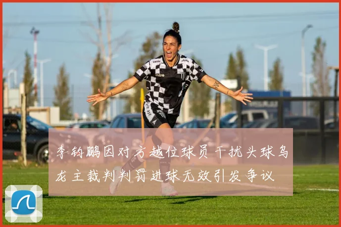李钧鹏因对方越位球员干扰头球乌龙主裁判判罚进球无效引发争议