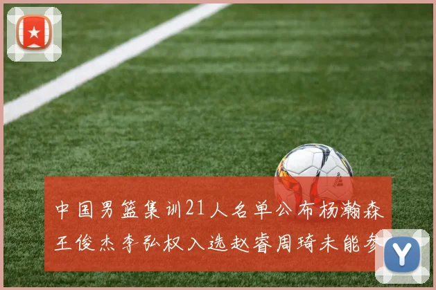 中国男篮集训21人名单公布杨瀚森王俊杰李弘权入选赵睿周琦未能参加