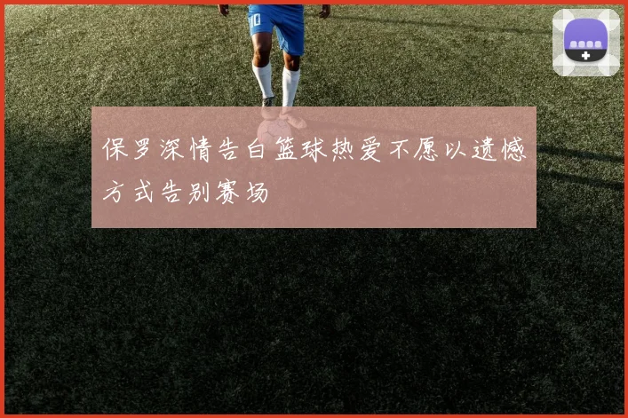 保罗深情告白篮球热爱不愿以遗憾方式告别赛场