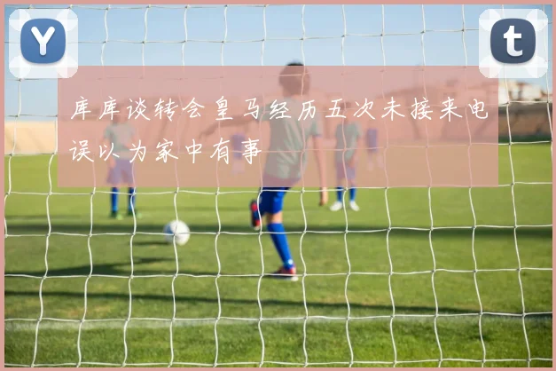 库库谈转会皇马经历五次未接来电误以为家中有事