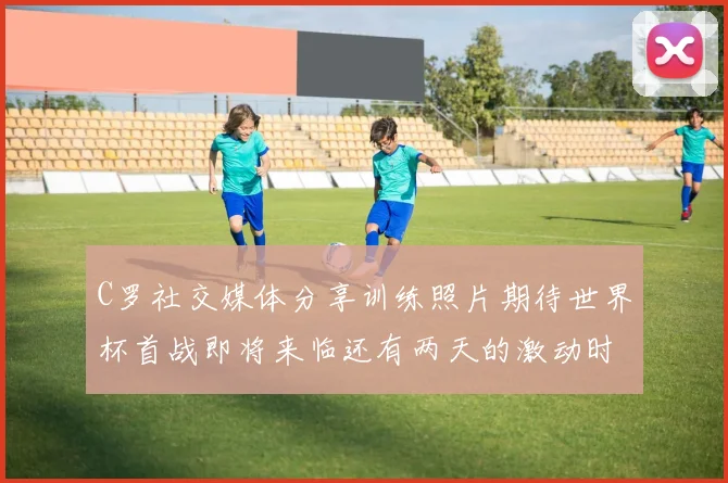 C罗社交媒体分享训练照片期待世界杯首战即将来临还有两天的激动时刻