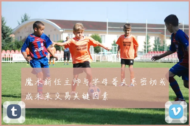 魔术新任主帅与字母哥关系密切或成未来交易关键因素