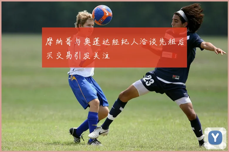 摩纳哥与奥蓬达经纪人洽谈先租后买交易引发关注