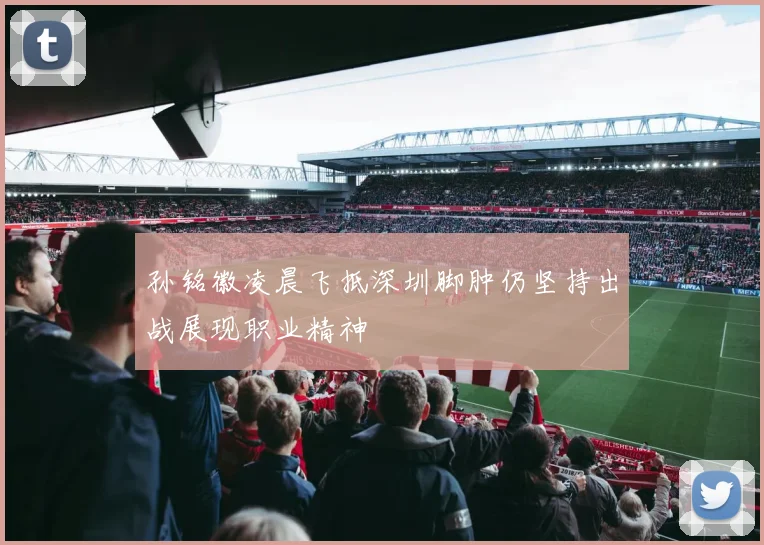 孙铭徽凌晨飞抵深圳脚肿仍坚持出战展现职业精神