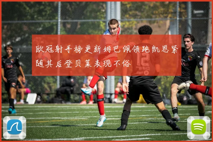 欧冠射手榜更新姆巴佩领跑凯恩紧随其后登贝莱表现不俗