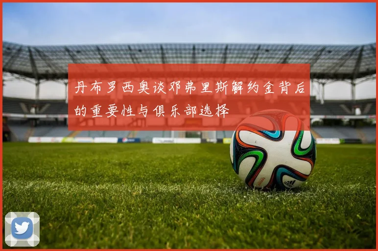 丹布罗西奥谈邓弗里斯解约金背后的重要性与俱乐部选择
