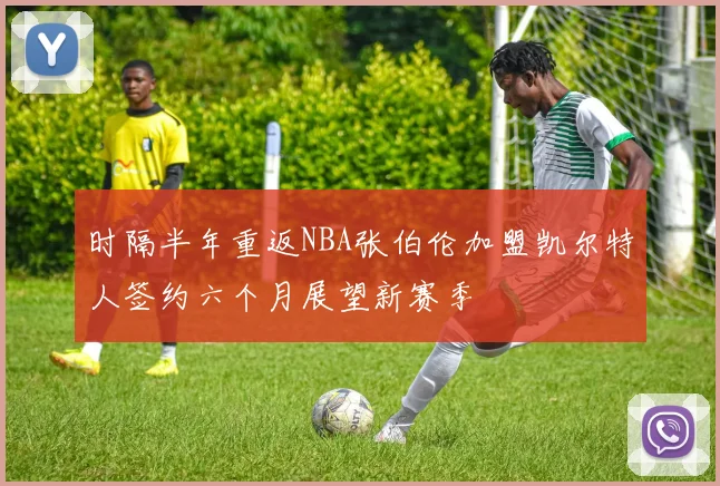 时隔半年重返NBA张伯伦加盟凯尔特人签约六个月展望新赛季
