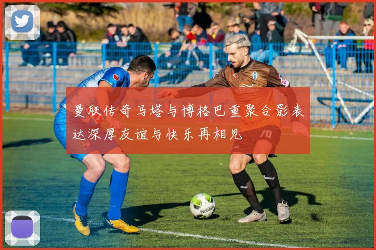 曼联传奇马塔与博格巴重聚合影表达深厚友谊与快乐再相见