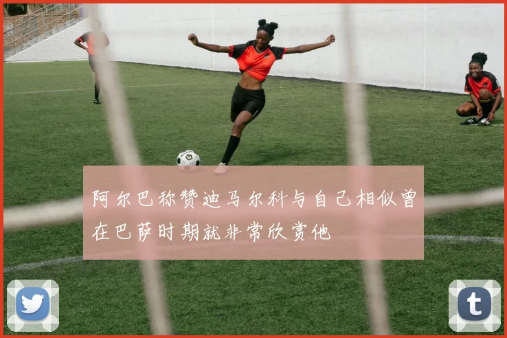 阿尔巴称赞迪马尔科与自己相似曾在巴萨时期就非常欣赏他