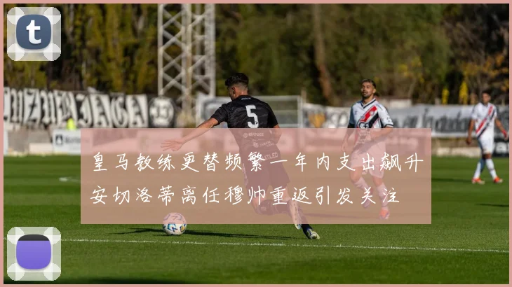皇马教练更替频繁一年内支出飙升安切洛蒂离任穆帅重返引发关注