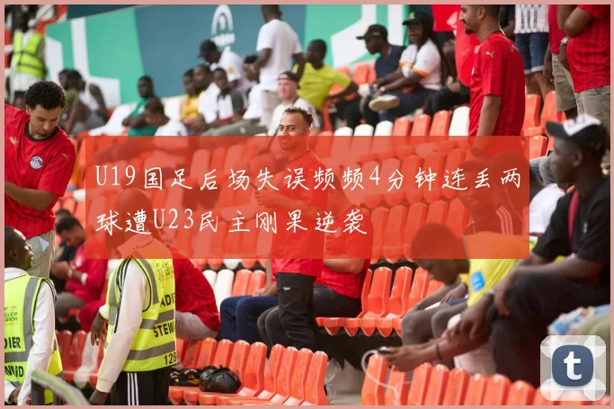 U19国足后场失误频频4分钟连丢两球遭U23民主刚果逆袭